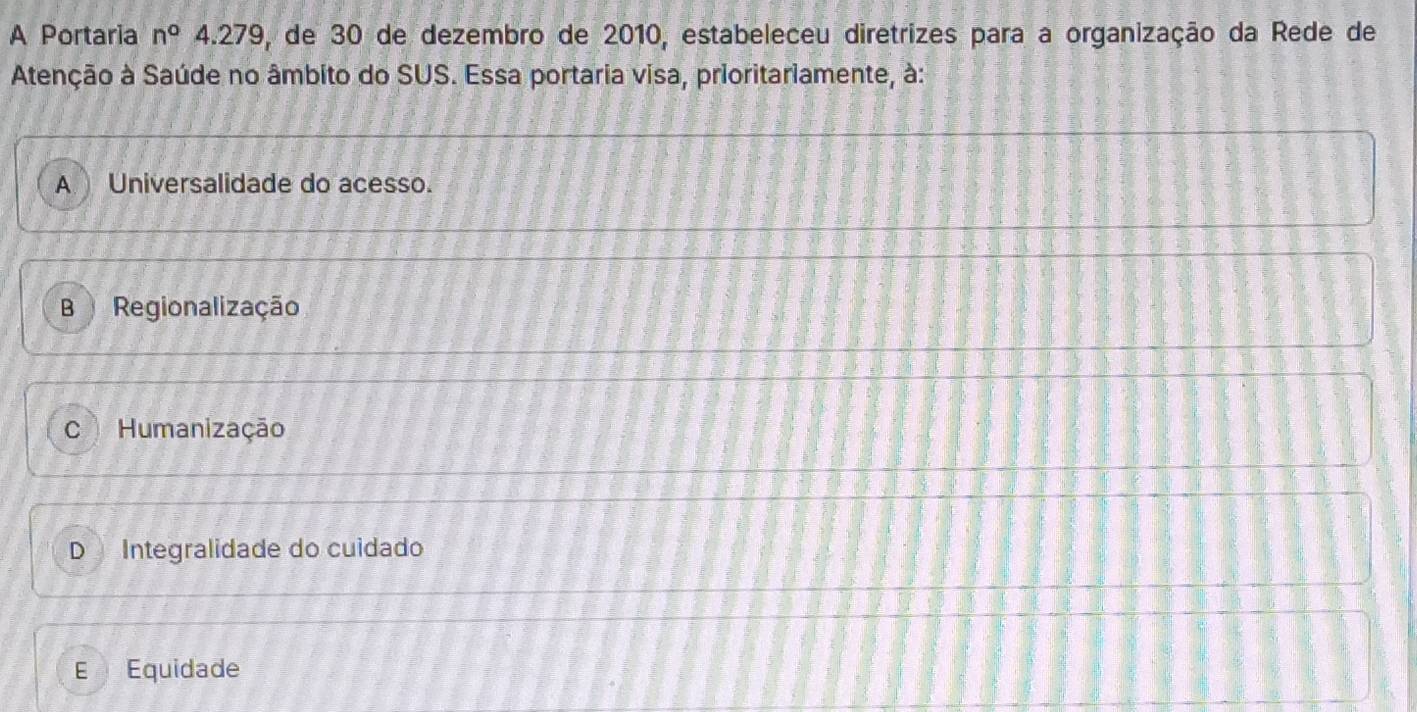 A Portaria n° 4.279, de 30 de dezembro de 2010, estabeleceu diretrizes para a organização da Rede de
Atenção à Saúde no âmbito do SUS. Essa portaria visa, prioritariamente, à:
A Universalidade do acesso.
Regionalização
C Humanização
D Integralidade do cuidado
E£ Equidade