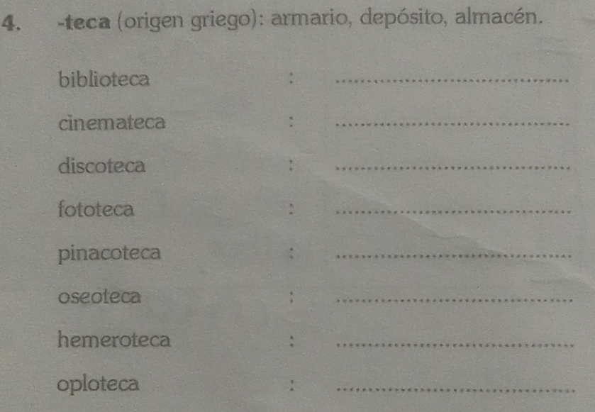 teca (origen griego): armario, depósito, almacén. 
biblioteca 
_ 
cinemateca :_ 
discoteca :_ 
fototeca :_ 
pinacoteca :_ 
oseoteca :_ 
hemeroteca :_ 
oploteca :_