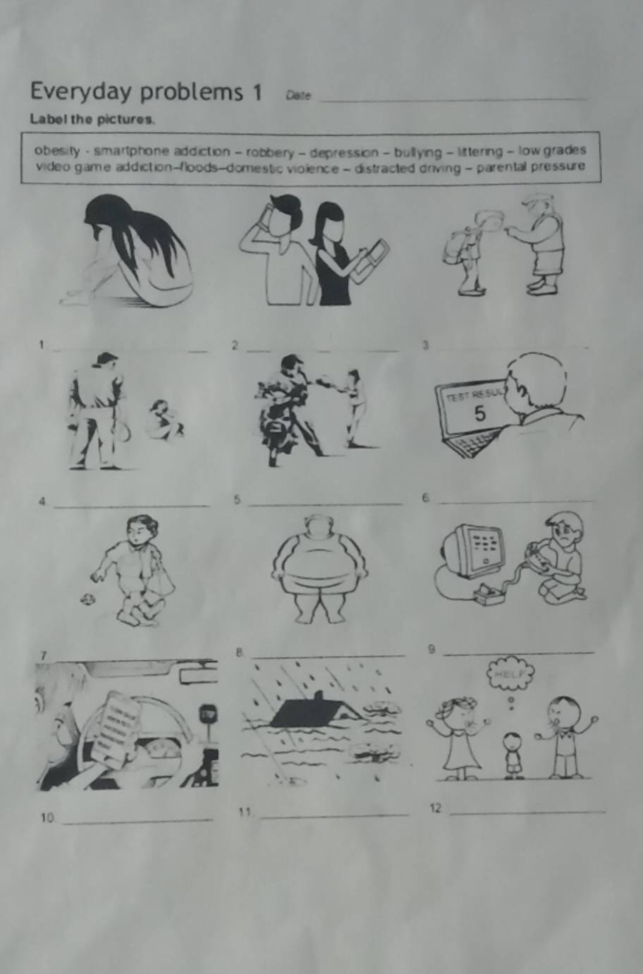 Everyday problems 1 Date_ 
Label the pictures. 
obesity - smartphone addiction - robbery - depression - bullying - littering - low grades 
video game addiction-floods-domestic violence - distracted driving - parental pressure 
_ 
_4 
_5 
_6 
10_ 
11_ 
12_