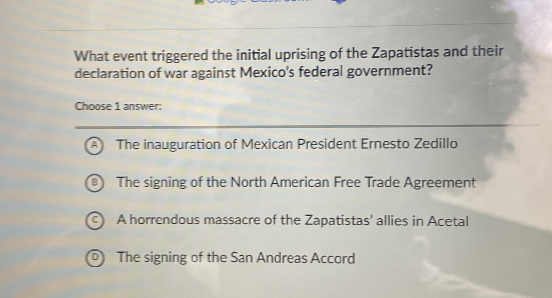 What event triggered the initial uprising of the Zapatistas and their
declaration of war against Mexico's federal government?
Choose 1 answer:
The inauguration of Mexican President Ernesto Zedillo
The signing of the North American Free Trade Agreement
A horrendous massacre of the Zapatistas’ allies in Acetal
The signing of the San Andreas Accord