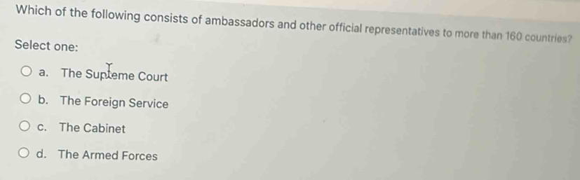 Which of the following consists of ambassadors and other official representatives to more than 160 countries?
Select one:
a. The Supteme Court
b. The Foreign Service
c. The Cabinet
d. The Armed Forces