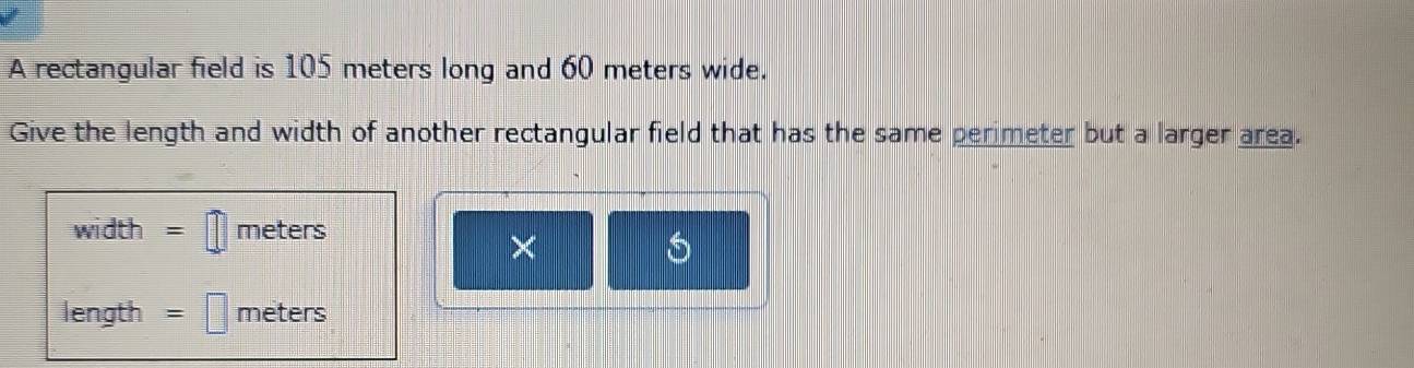 A rectangular field is 105 meters long and 60 meters wide. 
Give the length and width of another rectangular field that has the same perimeter but a larger area.
width = meters
×
length = meters