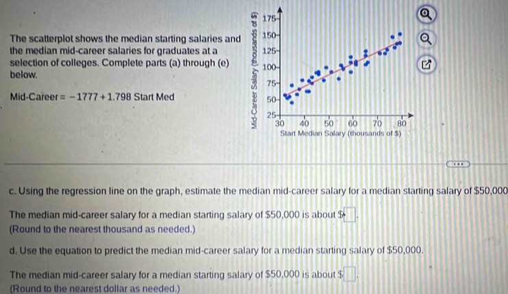 175 
The scatterplot shows the median starting salaries and 150 - 
the median mid-career salaries for graduates at a 125 - 
selection of colleges. Complete parts (a) through (e) 100 - 
below. 75 - 
Mid-Career =-1777+1.798 Start Med
50
25
30 40 50 60 70 80
Start Median Salary (thousands of $) 
c. Using the regression line on the graph, estimate the median mid-career salary for a median starting salary of $50,000
The median mid-career salary for a median starting salary of $50,000 is about $ x 7
(Round to the nearest thousand as needed.) 
d. Use the equation to predict the median mid-career salary for a median starting salary of $50,000. 
The median mid-career salary for a median starting salary of $50,000 is about $ ||
(Round to the nearest dollar as needed.)