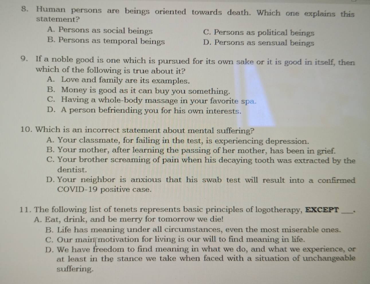 Human persons are beings oriented towards death. Which one explains this
statement?
A. Persons as social beings C. Persons as political beings
B. Persons as temporal beings D. Persons as sensual beings
9. If a noble good is one which is pursued for its own sake or it is good in itself, then
which of the following is true about it?
A. Love and family are its examples.
B. Money is good as it can buy you something.
C. Having a whole-body massage in your favorite spa.
D. A person befriending you for his own interests.
10. Which is an incorrect statement about mental suffering?
A. Your classmate, for failing in the test, is experiencing depression.
B. Your mother, after learning the passing of her mother, has been in grief.
C. Your brother screaming of pain when his decaying tooth was extracted by the
dentist.
D. Your neighbor is anxious that his swab test will result into a confirmed
COVID-19 positive case.
11. The following list of tenets represents basic principles of logotherapy, EXCEPT _.
A. Eat, drink, and be merry for tomorrow we die!
B. Life has meaning under all circumstances, even the most miserable ones.
C. Our main motivation for living is our will to find meaning in life.
D. We have freedom to find meaning in what we do, and what we experience, or
at least in the stance we take when faced with a situation of unchangeable
suffering.