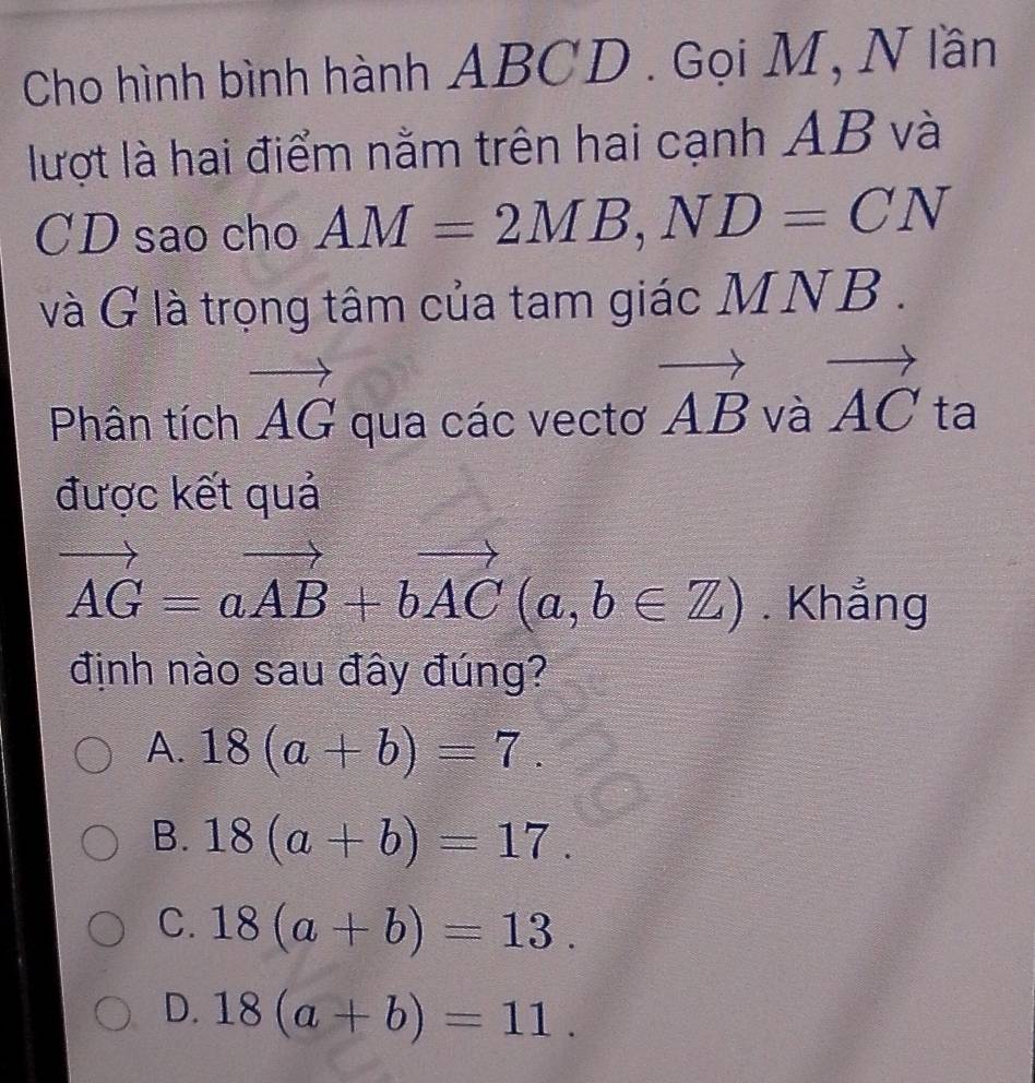 Cho hình bình hành ABCD. Gọi M, N lần
lượt là hai điểm nằm trên hai cạnh AB và
CD sao cho AM=2MB, ND=CN
và G là trọng tâm của tam giác MNB.
Phân tích vector AG qua các vectơ vector AB và vector AC ta
được kết quả
vector AG=avector AB+bvector AC(a,b∈ Z). Khẳng
định nào sau đây đúng?
A. 18(a+b)=7.
B. 18(a+b)=17.
C. 18(a+b)=13.
D. 18(a+b)=11.