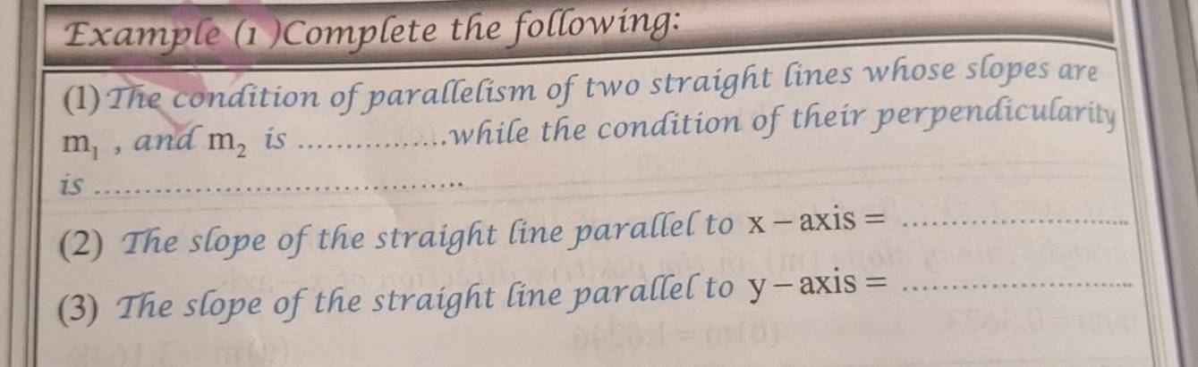 Example (1 )Complete the following: 
(1)The condition of parallelism of two straight lines whose slopes are
m_1 , and m_2 is _while the condition of their perpendicularity 
is 
_ 
(2) The slope of the straight line parallel to X- axis =_ 
y = axis= 
(3) The slope of the straight line parallel to L _