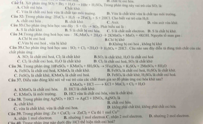 D. chất bị oxi hóa.
Cầu 31. Xét phản ứng SO_2+Br_2+H_2Oto HBr+H_2SO_4 ,  Trong phản ứng này vai trò của SO_2 là:
A. Chất oxi hóa. Chất khử.
C. Vừa là chất oxi hoá vừa là chất tạo môi trường. D. Vừa là chất khử vừa là chất tạo môi trường.
Câu 32: Trong phản ứng: 2FeCl_3+H_2Sto 2FeCl_2+S+2HCl. Cho biết vai trò của H_2S
A. chất oxi hóa . B. chất khử. C. Axit. D. vừa axit vừa khứ.
Câu 33.Cho phản ứng hóa học sau đây : S+O_2to SO_2. Phát biểu sai là :
A. S là chất khử. B. S là chất bị oxi hóa. C. S là chất mất electron. D. S là chất bị khử.
Câu 34.Trong phản ứng hoá học sau : 3K_2MnO_4+2H_2Oto 2KMnO_4+MnO_2+4KOH. Nguyên tố man gan :
A.Chỉ bì oxi hoá B.Chi bị khử
C.Vừa bị oxi hoá , vừa bị khử
Câu 35.Cho phản ứng hoá học sau : SO_2+Cl_2+2H_2O = H_2SO_4+2HCl D.Không bị oxi hoá , không bị khử
. Câu nào sau đây diễn tả đúng tính chất của các
chất phản ứng :
A. SO_2 là chất oxi hoá, Cl_2 là chất khử B. SO_2 là chất khử, H_2O là chất oxi hoá
C. Cl_2 là chất oxi hoá, H_2O là chất khử D. Cl_2 là chất oxi hoá, SO_2 là chất khứ
Câu 36. Trong phản ứng 10Fe SO_4+KMnO_4+8H_2SO_4to 5Fe_2(SO_4)_3+K_2SO_4+2MnSO_4+8H_2O
FeSO_4 là chất oxi hoá, KMnO_4 là chất khử. B. FeSO_4 là chất oxi hoá, H_2SO_4 là chất khử.
C. FeSO_4 là chất khử, KMnO_4 à là chất oxi hoá. D. FeSO_4 là chất khử, H_2SO_4 là chất oxi hoá.
Câu 37. Điều nào đúng khi nói về vai trò của các chất tham gia sơ đồ phản ứng oxi hóa khử sau?
KMnO_4+HClto Hto KCl+MnCl_2+Cl_2+H_2O
A. KMnO_4 là chất oxi hóa. B. HCl là chất khử.
C. KMnO_4 là môi trường. D. HCl vừa là chất oxi hóa, vừa là chất khử.
Câu 38. Trong phản ứng AgNO_3+HClto AgCl+HNO_3,AgNO_3.la B. chất oxi hóa.
A. chất khử.
C. vừa là chất khử, vừa là chất oxi hoa. D. không phải chất khử, không phải chất oxi hóa.
Câu 39. Trong phản ứng: Zn+CuCl_2to ZnCl_2+Cu thì l mol Cu^(2+)
A. nhận 1 mol electron. B. nhường 1 mol electron.C. nhận 2 mol electron. D. nhường 2 mol electron.
Câu 40. Trong phản ứng nào dưới đây HCI thể hiện tính oxi hoá?