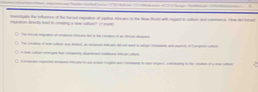 chrome/nine/essonVewer_resporsive.asp:Theader=twe8udCouse=1778218dUnt=1721998dLesson=47231678gage=18dWebuser=35365768d
Investigate the influence of the forced migration of captive Africans to the New World with regard to cuture and commence. How did forced
migration directly lend to creeting a new cuture? (1 point)
The forced migration of enslaved Atricans led to the creation of an Atrican diaspora.
The creation of new culture was limited, as enslaved Atricans did not want to adrgt Churstianty and aspects of Eumpean culture.
A new cullture emerged that compietely abandoned traditional African cuture:
Eurogeans expected enslaved Aftricans to use proper English and Churstanity to eam respect, contributing to the creation of a new cuture .