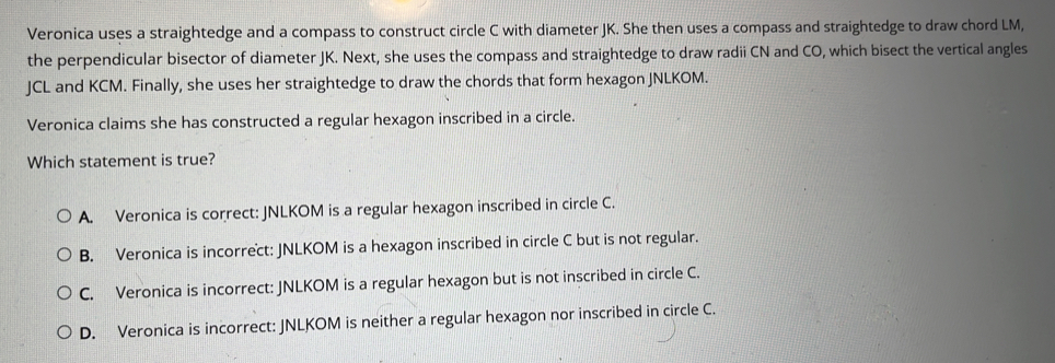 Veronica uses a straightedge and a compass to construct circle C with diameter JK. She then uses a compass and straightedge to draw chord LM,
the perpendicular bisector of diameter JK. Next, she uses the compass and straightedge to draw radii CN and CO, which bisect the vertical angles
JCL and KCM. Finally, she uses her straightedge to draw the chords that form hexagon JNLKOM.
Veronica claims she has constructed a regular hexagon inscribed in a circle.
Which statement is true?
A. Veronica is correct: JNLKOM is a regular hexagon inscribed in circle C.
B. Veronica is incorrect: JNLKOM is a hexagon inscribed in circle C but is not regular.
C. Veronica is incorrect: JNLKOM is a regular hexagon but is not inscribed in circle C.
D. Veronica is incorrect: JNLKOM is neither a regular hexagon nor inscribed in circle C.