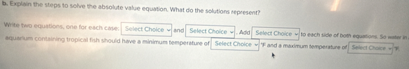 Explain the steps to solve the absolute value equation. What do the solutions represent? 
Write two equations, one for each case: Select Choice and Select Choice . Add Select Choice to each side of both equations. So water in 
aquarium containing tropical fish should have a minimum temperature of Select Choice * F and a maximum temperature of Select Choice F