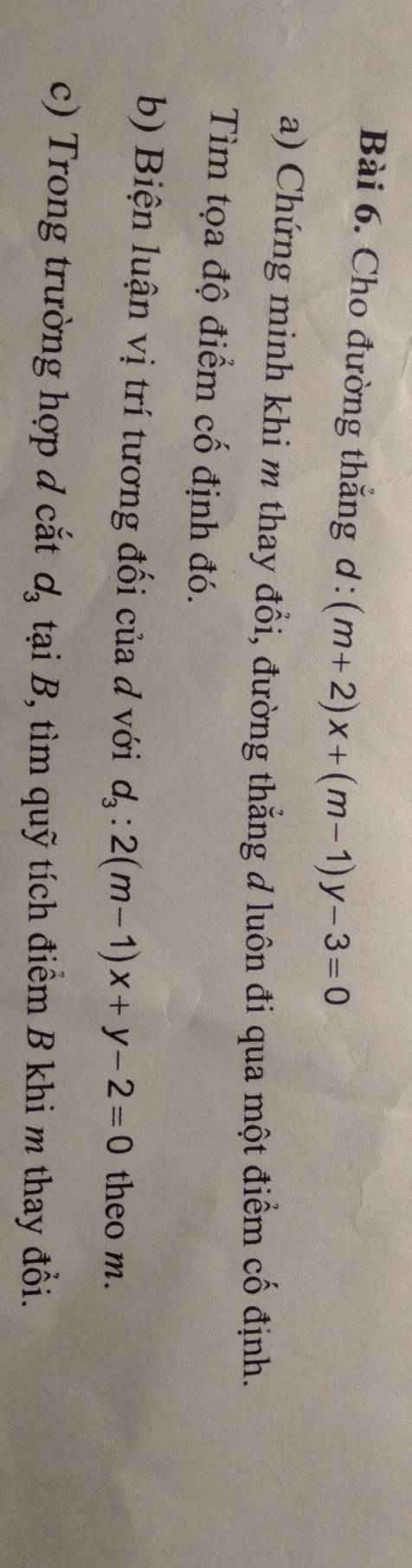 Cho đường thẳng ơ : (m+2)x+(m-1)y-3=0
a) Chứng minh khi m thay đổi, đường thẳng d luôn đi qua một điểm cố định. 
Tìm tọa độ điểm cố định đó. 
b) Biện luận vị trí tương đối của đ với d_3:2(m-1)x+y-2=0 theo m. 
c) Trong trường hợp đ cắt d_3 tại B, tìm quỹ tích điểm B khi m thay đổi.