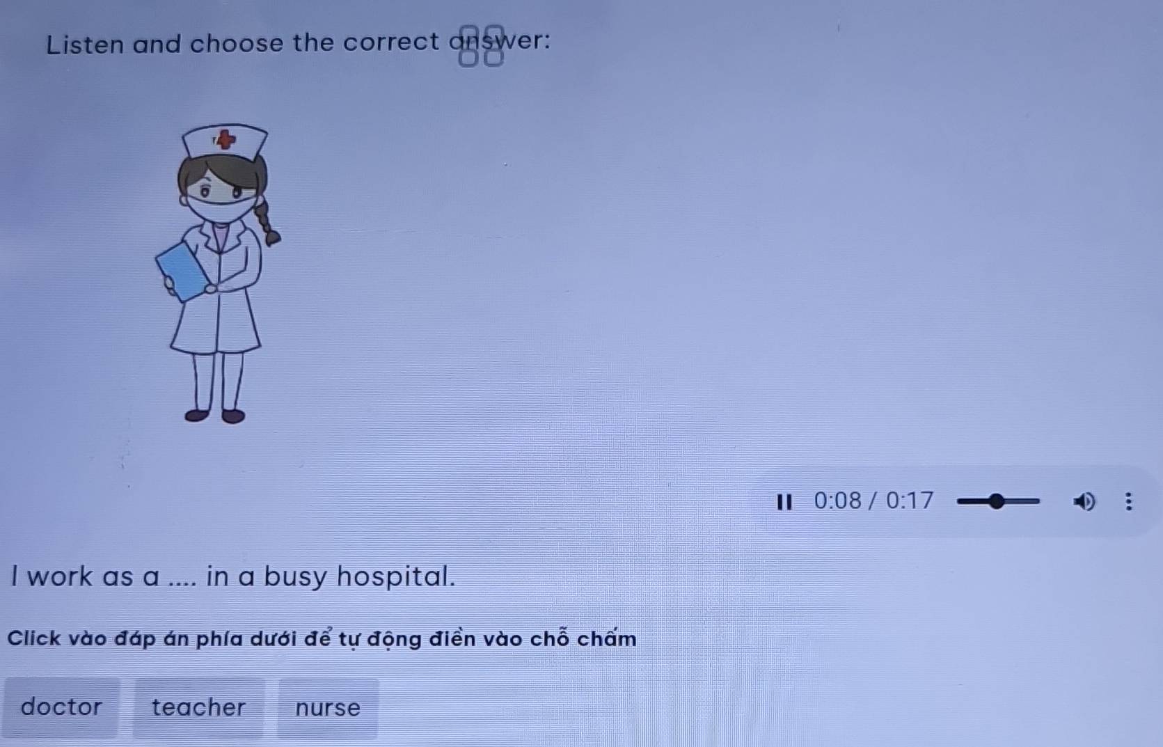 Listen and choose the correct answer:
I 0:08 / 0:17
I work as a .... in a busy hospital.
Click vào đáp án phía dưới để tự động điền vào chỗ chấm
doctor teacher nurse