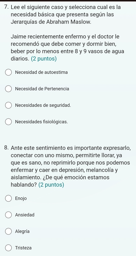 Lee el siguiente caso y selecciona cual es la
necesidad básica que presenta según las
Jerarquías de Abraham Maslow.
Jaime recientemente enfermo y el doctor le
recomendó que debe comer y dormir bien,
beber por lo menos entre 8 y 9 vasos de agua
diarios. (2 puntos)
Necesidad de autoestima
Necesidad de Pertenencia
Necesidades de seguridad.
Necesidades fisiológicas.
8. Ante este sentimiento es importante expresarlo,
conectar con uno mismo, permitirte llorar, ya
que es sano, no reprimirlo porque nos podemos
enfermar y caer en depresión, melancolía y
aislamiento. ¿De qué emoción estamos
hablando? (2 puntos)
Enojo
Ansiedad
Alegría
Tristeza