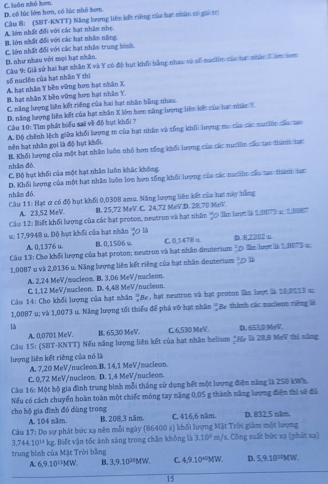 C. luôn nhỏ hơn.
D. có lúc lớn hơn, có lúc nhỏ hơn.
Câu 8: (SBT-KNTT) Năng lượng liên kết riêng của hạt nhân có giá trị
A. lớn nhất đối với các hạt nhân nhẹ.
B. lớn nhất đối với các hạt nhân nặng.
C. lớn nhất đối với các hạt nhân trung bình.
D. như nhau với mọi hạt nhân.
Câu 9: Giả sử hai hạt nhân X và Y có độ hụt khối bằng nhau và số nución của hạt nhân X tưn sưnn
số nuclôn của hạt nhân Y thì
A. hạt nhân Y bền vững hơn hạt nhân X.
B. hạt nhân X bền vững hơn hạt nhân Y.
C. năng lượng liên kết riêng của hai hạt nhân bằng nhau.
D. năng lượng liên kết của hạt nhân X lớn hơn năng lượng liên kết của hạt nhân Y.
Câu 10: Tìm phát biểu sai về độ hụt khối ?
A. Độ chênh lệch giữa khối lượng m của hạt nhân và tổng khối hượng mo của các nuciờn câu mo
nên hạt nhân gọi là độ hụt khối.
B. Khối lượng của một hạt nhân luôn nhỏ hơn tổng khối lượng của các nuciôn câu tạo thành tat
nhân đó.
C. Độ hụt khối của một hạt nhân luôn khác không.
D. Khối lượng của một hạt nhân luôn lớn hơn tổng khối lượng của các nuclôn câu tạo thành tart
nhân đó.
Câu 11: Hạt ơ có độ hụt khối 0,0308 amu. Năng lượng liên kết của hạt này bằng
A. 23,52 MeV. B. 25,72 MeV. C. 24,72 MeV.D. 28,70 MeV.
Câu 12: Biết khối lượng của các hạt proton, neutron và hạt nhân beginarrayr 18 -8endarray 0 lần hượt là 1,0073 u; 1,0187
u; 17,9948 u. Độ hụt khối của hạt nhân  18/8  0 là
A. 0,1376 u. B. 0,1506 u. C. 0,1478 u.
D. 8,2202 u.
Câu 13: Cho khối lượng của hạt proton; neutron và hạt nhân deuterium 7 D lần lượt là 1, DI73 1
1,0087 u và 2,0136 u. Năng lượng liên kết riêng của hạt nhân deuterium Đ là
A. 2,24 MeV/nucleon. B. 3,06 MeV/nucleon.
C. 1,12 MeV/nucleon. D. 4,48 MeV/nucleon.
Câu 14: Cho khối lượng của hạt nhân beginarrayr 10 4endarray Be , hạt neutron và hạt proton lần lượt là 10,0113 u
1,0087 u; và 1,0073 u. Năng lượng tối thiếu để phá vỡ hạt nhân '' Be thành các nudienn nếng lê
là D. 653,0 MeV.
A. 0,0701 MeV. B. 65,30 MeV. C. 6,530 MeV.
Câu 15: (SBT-KNTT) Nếu năng lượng liên kết của hạt nhân helium 2 He là 28,8 MeV thì năng
lượng liên kết riêng của nó là
A. 7,20 MeV/nucleon.B. 14,1 MeV/nucleon.
C. 0,72 MeV/nucleon. D. 1,4 MeV/nucleon.
Câu 16: Một hộ gia đình trung bình mỗi tháng sử dụng hết một lượng điện năng là 250 kWh.
Nếu có cách chuyển hoàn toàn một chiếc móng tay nặng 0,05 g thành năng lương điện thì sẽ đủ
cho hộ gia đình đó dùng trong
A. 104 năm. B. 208,3 năm. C. 416,6 năm. D. 832,,5 năm.
Câu 17: Do sự phát bức xạ nên mỗi ngày (86400 s) khối lượng Mặt Trời giảm một lượng
3,744.10^(14)kg g. Biết vận tốc ánh sáng trong chân không là 3.10^8 m/s. Công suất bức xạ (phát xạ)
trung bình của Mặt Trời bằng
A. 6,9.10^(15)MW. B. 3,9.10^(20)MW. C. 4,9.10^(40)MW. D. 5,9.10^(10)MW.
15