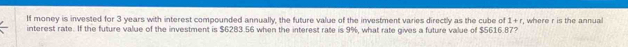 If money is invested for 3 years with interest compounded annually, the future value of the investment varies directly as the cube of 1+r , where r is the annual 
interest rate. If the future value of the investment is $6283.56 when the interest rate is 9%, what rate gives a future value of $5616.87?