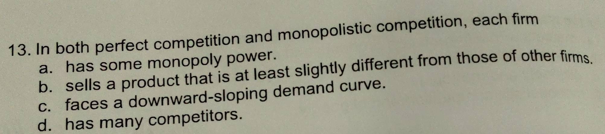 In both perfect competition and monopolistic competition, each firm
a. has some monopoly power.
b. sells a product that is at least slightly different from those of other firms.
c. faces a downward-sloping demand curve.
d. has many competitors.