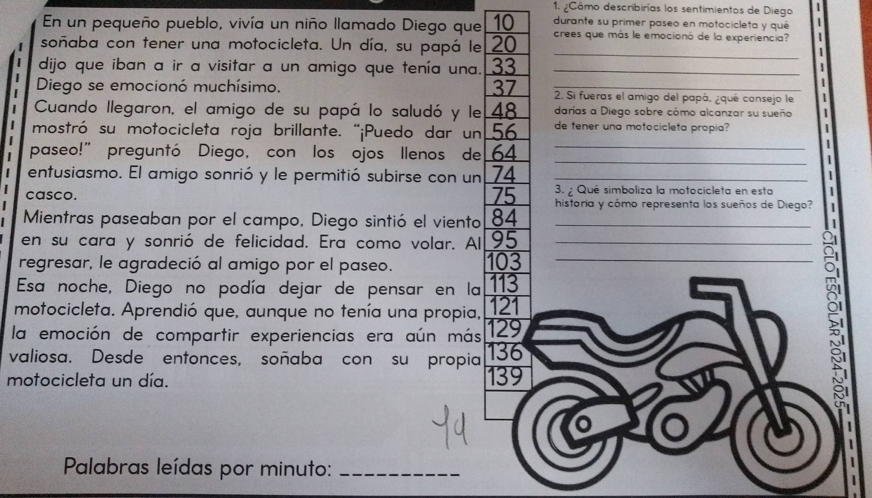 ¿Cómo describirías los sentimientos de Diego | 
durante su primer paseo en motocicleta y qué 
En un pequeño pueblo, vivía un niño llamado Diego que 10 crees que más le emocionó de la experiencia? 
soñaba con tener una motocicleta. Un día, su papá le 20 1 
I dijo que iban a ir a visitar a un amigo que tenía una. 33 __ 
|
37
| 
2 Diego se emocionó muchísimo. _2. Si fueras el amigo del papá, ¿qué consejo le 
Cuando llegaron, el amigo de su papá lo saludó y le 48 darías a Diego sobre cómo alcanzar su sueño 
mostró su motocicleta roja brillante. “¡Puedo dar un 56 de tener una motocicleta propia? | 
_ 
paseo!" preguntó Diego, con los ojos llenos de 64 _ 
 
entusiasmo. El amigo sonrió y le permitió subirse con un 74 _ 
casco. 75 3. Qué simboliza la motocicleta en esta 
1 
historia y cómo representa los sueños de Diego? 
Mientras paseaban por el campo, Diego sintió el viento 84 _ 
en su cara y sonrió de felicidad. Era como volar. Al 95 _ 
regresar, le agradeció al amigo por el paseo. 103 _ 
Esa noche, Diego no podía dejar de pensar en la 113
motocicleta. Aprendió que, aunque no tenía una propia, 121
la emoción de compartir experiencias era aún más 129
valiosa. Desde entonces, soñaba con su propia 136
motocicleta un día. 139
o 
Palabras leídas por minuto:_