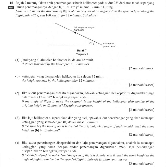 Rajah 7 menunjukkan arah penerbangan sebuah helikopter pada sudut 25° dari aras tanah sepanjang
KBAT laluan penerbangannya dengan laju 160kmj^(-1) selama 12 minit. Hitung
Diagram 7 shows the direction of flight of a helicopter at an angle 25° to the ground level along the
flight path with speed 160kmh^(-1) for 12 minutes. Calculate
Laluan penerbangan
flight path
25° Aras tanah
ground level
Rajah 7
Diagram 7
(a) jarak yang dilalui oleh helikopter itu dalam 12 minit.
distance travelled by the helicopter in 12 minutes.
[2 markah/marks]
(b) ketinggian yang dicapai oleh helikopter itu selepas 12 minit.
the height reached by the helicopter after 12 minutes.
[2 markah/marks]
(c) Jika sudut penerbangan asal itu digandakan, adakah ketinggian helikopter itu digandakan juga
dalam masa 12 minit? Terangkan jawapan anda.
If the angle of flight is twice the original, is the height of the helicopter also double of the
original height in 12 minutes? Explain your answer.
[3 markah/marks]
(d) Jika laju helikopter diseparuhkan dari yang asal, apakah sudut penerbangan yang akan mencapai
ketinggian yang sama dengan (b) dalam masa 12 minit?
If the speed of the helicopter is halved of the original, what angle of flight would reach the same
height as (b) in 12 minutes?
[2 markah/marks]
(e) Jika sudut penerbangan diseparuhkan dan laju penerbangan digandakan, adakah ia mencapai
ketinggian yang sama dengan sudut penerbangan digandakan tetapi laju penerbangan
diseparuhkan? Terangkan jawapan anda.
If the angle of flight is halved and the speed of flight is double, will it reach the same height as the
angle of flight is double but the speed of flight is halved? Explain your answer.
[3 markah/marks]