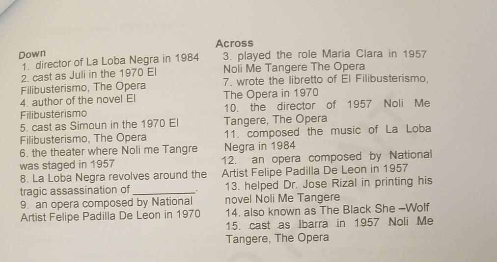 Across 
Down 3. played the role Maria Clara in 1957 
1. director of La Loba Negra in 1984 
2. cast as Juli in the 1970 El Noli Me Tangere The Opera 
Filibusterismo, The Opera 7. wrote the libretto of El Filibusterismo, 
4. author of the novel El The Opera in 1970
Filibusterismo 10. the director of 1957 Noli Me 
5. cast as Simoun in the 1970 El Tangere, The Opera 
Filibusterismo, The Opera 11. composed the music of La Loba 
6. the theater where Noli me Tangre Negra in 1984
was staged in 1957 12. an opera composed by National 
8. La Loba Negra revolves around the Artist Felipe Padilla De Leon in 1957 
tragic assassination of_ 13. helped Dr. Jose Rizal in printing his 
. 
9. an opera composed by National novel Noli Me Tangere 
Artist Felipe Padilla De Leon in 1970 14. also known as The Black She -Wolf 
15. cast as Ibarra in 1957 Noli Me 
Tangere, The Opera