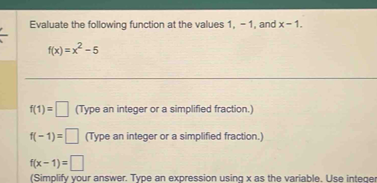 Evaluate the following function at the values 1, - 1, and x-1.
f(x)=x^2-5
f(1)=□ (Type an integer or a simplified fraction.)
f(-1)=□ (Type an integer or a simplified fraction.)
f(x-1)=□
(Simplify your answer. Type an expression using x as the variable. Use integer