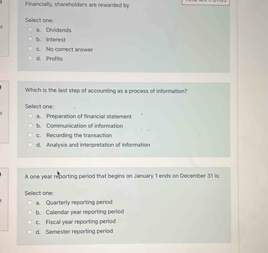 Financially, shareholders are rewarded by
Select one:
a. Dividends
b. Interest
c. No correct answer
d. Profits
Which is the last step of accounting as a process of information?
Select one:
a. Preparation of financial statement
b. Communication of information
c. Recording the transaction
d. Analysis and interpretation of information
A one year reporting period that begins on January 1 ends on December 31 is:
Select one:
a. Quarterly reporting period
b. Calendar year reporting period
c. Fiscal year reporting period
d. Semester reporting period