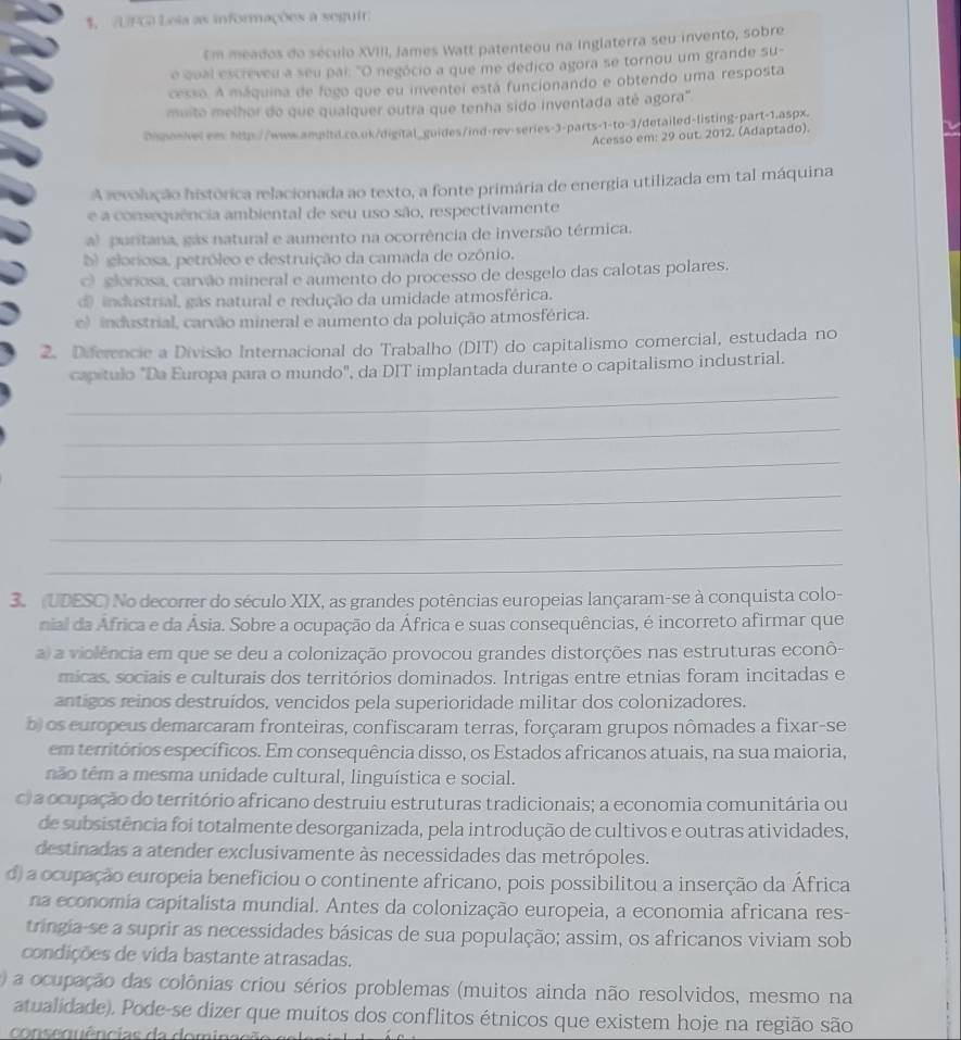 UFGA Leia as informações a seguir
Em meados do século XVIII, James Watt patenteou na inglaterra seu invento, sobre
e qual escreveu a seu pai: "O negócio a que me dedico agora se tornou um grande su-
cesso. A máquina de fogo que eu inventei está funcionando e obtendo uma resposta
muito melhor do que qualquer outra que tenha sido inventada até agora".
Digonkelem http://www.ampbtl.co.ok/digital_guides/ind-rev-series-3-parts-1-to-3/detailed-listing-part-1.aspx.
Acesso em: 29 out. 2012. (Adaptado).
V
A revolução histórica relacionada ao texto, a fonte primária de energia utilizada em tal máquina
e a consequência ambiental de seu uso são, respectivamente
al puritana, gás natural e aumento na ocorrência de inversão térmica.
b gloriosa, petróleo e destruição da camada de ozônio.
c gloriosa, carvão mineral e aumento do processo de desgelo das calotas polares.
d industrial, gás natural e redução da umidade atmosférica.
e) industrial, carvão mineral e aumento da poluição atmosférica.
2. Diferencie a Divisão Internacional do Trabalho (DIT) do capitalismo comercial, estudada no
capítulo "Da Europa para o mundo", da DIT implantada durante o capitalismo industrial.
_
_
_
_
_
_
3 (UDESC) No decorrer do século XIX, as grandes potências europeias lançaram-se à conquista colo-
nial da África e da Ásia. Sobre a ocupação da África e suas consequências, é incorreto afirmar que
a) a violência em que se deu a colonização provocou grandes distorções nas estruturas econô-
micas, sociais e culturais dos territórios dominados. Intrigas entre etnias foram incitadas e
antigos reinos destruídos, vencidos pela superioridade militar dos colonizadores.
b) os europeus demarcaram fronteiras, confiscaram terras, forçaram grupos nômades a fixar-se
em territórios específicos. Em consequência disso, os Estados africanos atuais, na sua maioria,
não têm a mesma unidade cultural, linguística e social.
c) a ocupação do território africano destruiu estruturas tradicionais; a economia comunitária ou
de subsistência foi totalmente desorganizada, pela introdução de cultivos e outras atividades,
destinadas a atender exclusivamente às necessidades das metrópoles.
d) a ocupação europeia beneficiou o continente africano, pois possibilitou a inserção da África
na economia capitalista mundial. Antes da colonização europeia, a economia africana res-
tringia-se a suprir as necessidades básicas de sua população; assim, os africanos viviam sob
condições de vida bastante atrasadas.
) a ocupação das colônias criou sérios problemas (muitos ainda não resolvidos, mesmo na
atualidade). Pode-se dizer que muitos dos conflitos étnicos que existem hoje na região são
cose qu ê ncias da domina cão