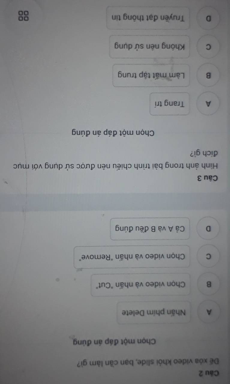 Đế xóa video khỏi slide, bạn cần làm gì?
Chọn một đáp án đúng
A Nhấn phím Delete
B Chọn video và nhấn "Cut"
C Chọn video và nhấn "Remove"
D Cả A và B đều đúng
Câu 3
Hình ảnh trong bài trình chiếu nên được sử dụng với mục
đích gì?
Chọn một đáp án đúng
A Trang trí
B Làm mất tập trung
C Không nên sử dụng
D Truyền đạt thông tin
0□