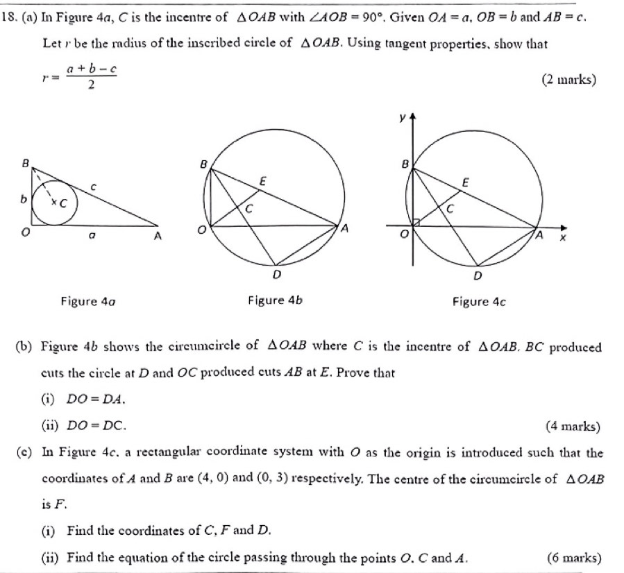 In Figure 4a, C is the incentre of △ OAB with ∠ AOB=90° Given OA=a, OB=b and AB=c. 
Letr be the radius of the inscribed circle of △ OAB. Using tangent properties, show that
r= (a+b-c)/2  (2 marks) 

Figure 4a Figure 4b Figure 4c 
(b) Figure 46 shows the circumcircle of △ OAB where C is the incentre of △ OAB BC produced 
cuts the circle at D and OC produced cuts AB at E. Prove that 
(i) DO=DA. 
(ii) DO=DC. (4 marks) 
(c) In Figure 4c. a rectangular coordinate system with 0 as the origin is introduced such that the 
coordinates of A and B are (4,0) and (0,3) respectively. The centre of the circumeircle of △ OAB
is F. 
(i) Find the coordinates of C, F and D. 
(ii) Find the equation of the circle passing through the points O. C and A. (6 marks)