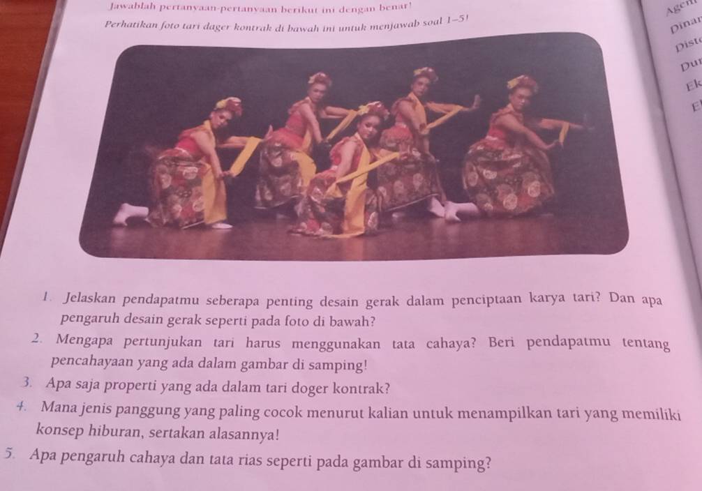 Jawablah pertanyaan-pertanyaan berikut ini dengan benar! 
Agerl 
Dinar 
Perhatikan foto tari dager kontrak di bawah ini untuk menjawab soal 1-5 
Dist 
Du 
Ek 
E 
1. Jelaskan pendapatmu seberapa penting desain gerak dalam penciptaan karya tari? Dan apa 
pengaruh desain gerak seperti pada foto di bawah? 
2. Mengapa pertunjukan tari harus menggunakan tata cahaya? Beri pendapatmu tentang 
pencahayaan yang ada dalam gambar di samping! 
3. Apa saja properti yang ada dalam tari doger kontrak? 
4. Mana jenis panggung yang paling cocok menurut kalian untuk menampilkan tari yang memiliki 
konsep hiburan, sertakan alasannya! 
5. Apa pengaruh cahaya dan tata rias seperti pada gambar di samping?