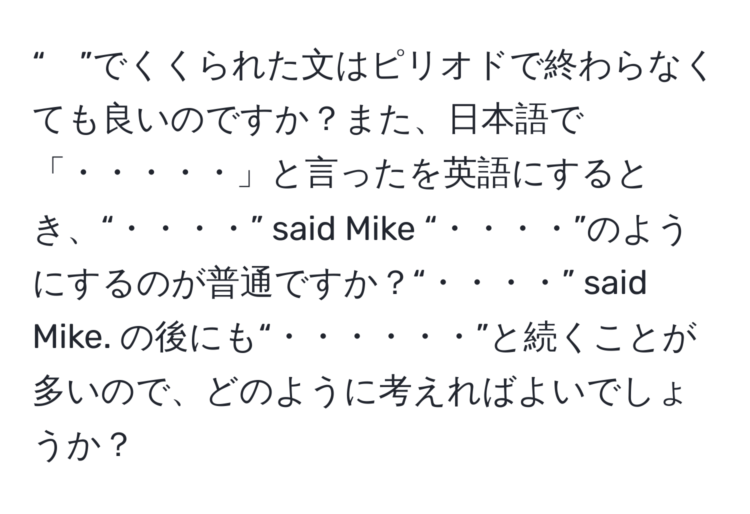 “　”でくくられた文はピリオドで終わらなくても良いのですか？また、日本語で「・・・・・」と言ったを英語にするとき、“・・・・” said Mike “・・・・”のようにするのが普通ですか？“・・・・” said Mike. の後にも“・・・・・・”と続くことが多いので、どのように考えればよいでしょうか？