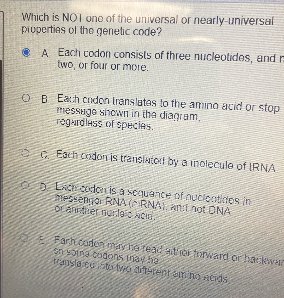 Which is NOT one of the universal or nearly-universal
properties of the genetic code?
A. Each codon consists of three nucleotides, and n
two, or four or more.
B. Each codon translates to the amino acid or stop
message shown in the diagram,
regardless of species.
CEach codon is translated by a molecule of tRNA.
D Each codon is a sequence of nucleotides in
messenger RNA (mRNA), and not DNA
or another nucleic acid.
E Each codon may be read either forward or backwar
so some codons may be
translated into two different amino acids.