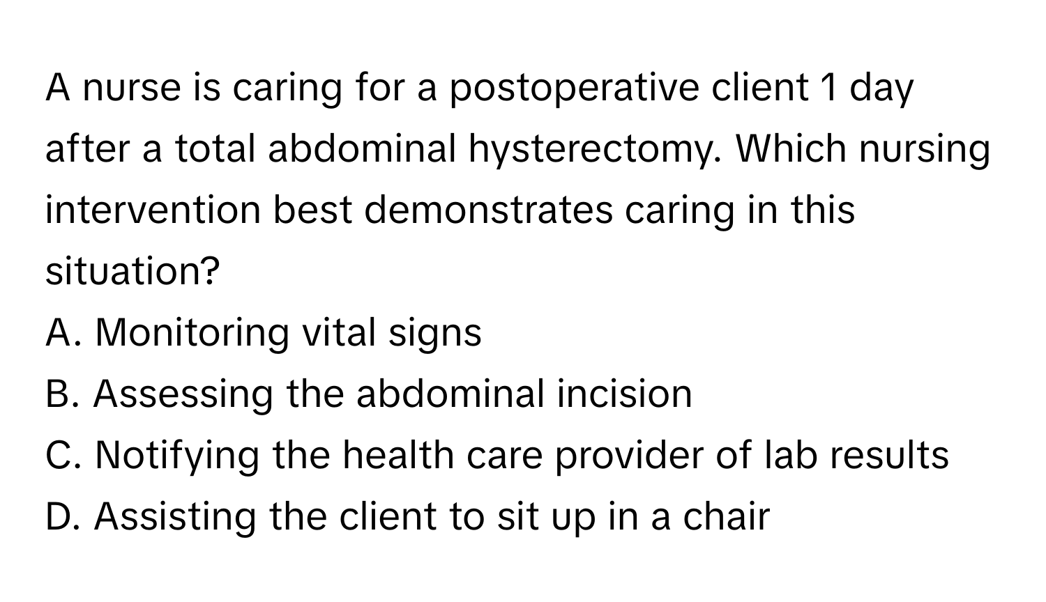 A nurse is caring for a postoperative client 1 day after a total abdominal hysterectomy. Which nursing intervention best demonstrates caring in this situation?
A. Monitoring vital signs
B. Assessing the abdominal incision
C. Notifying the health care provider of lab results
D. Assisting the client to sit up in a chair