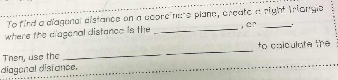 To find a diagonal distance on a coordinate plane, create a right triangle 
where the diagonal distance is the _, or_ 
. 
Then, use the __to calculate the 
diagonal distance.