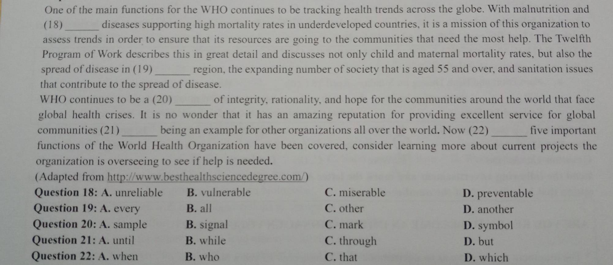 One of the main functions for the WHO continues to be tracking health trends across the globe. With malnutrition and
(18)_ diseases supporting high mortality rates in underdeveloped countries, it is a mission of this organization to
assess trends in order to ensure that its resources are going to the communities that need the most help. The Twelfth
Program of Work describes this in great detail and discusses not only child and maternal mortality rates, but also the
spread of disease in (19) _region, the expanding number of society that is aged 55 and over, and sanitation issues
that contribute to the spread of disease.
WHO continues to be a (20) _of integrity, rationality, and hope for the communities around the world that face
global health crises. It is no wonder that it has an amazing reputation for providing excellent service for global
communities (21)_ being an example for other organizations all over the world. Now (22) _five important
functions of the World Health Organization have been covered, consider learning more about current projects the
organization is overseeing to see if help is needed.
(Adapted from http://www.besthealthsciencedegree.com/)
Question 18: A. unreliable B. vulnerable C. miserable D. preventable
Question 19:A I every B. all C. other D. another
Question . 20:A . sample B. signal C. mark D. symbol
Question 21:A . until B. while C. through D. but
Question 22:A . when B. who C. that D. which