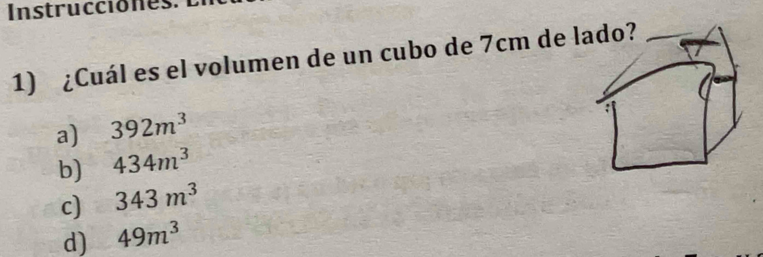 Instrucciones.
1) ¿Cuál es el volumen de un cubo de 7cm de lado?_
a) 392m^3
b) 434m^3
c) 343m^3
d) 49m^3