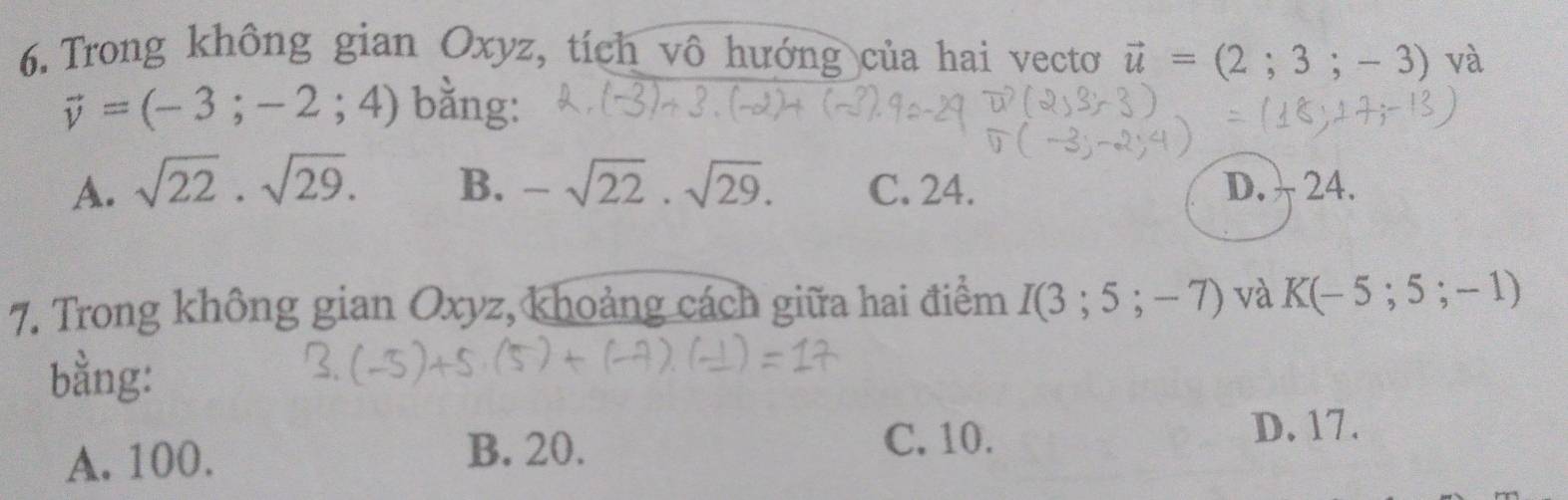 Trong không gian Oxyz, tích vô hướng của hai vecto vector u=(2;3;-3) và
vector v=(-3;-2;4) bằng:
A. sqrt(22).sqrt(29). B. -sqrt(22).sqrt(29). C. 24. D. 24.
7. Trong không gian Oxyz, khoảng cách giữa hai điểm I(3;5;-7) và K(-5;5;-1)
bằng:
A. 100. B. 20.
C. 10. D. 17.