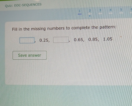 EOC-SEQUENCES 
2 3 4 5 
Fill in the missing numbers to complete the pattern: 
□ 0.25, □ 0.65, 0.85, 1.05
Save answer