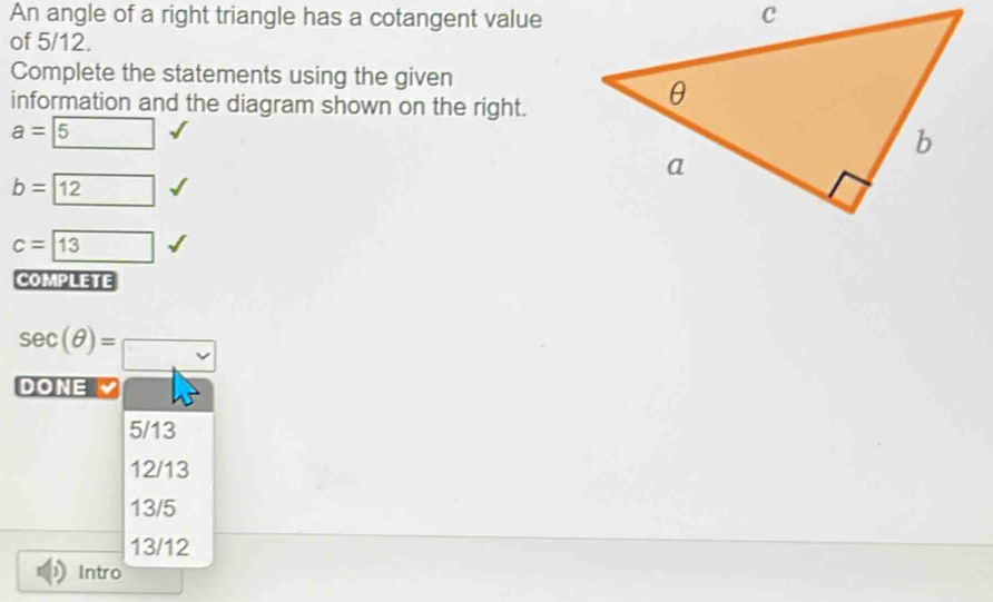 An angle of a right triangle has a cotangent value
of 5/12.
Complete the statements using the given
information and the diagram shown on the right.
a= 5
b= 12
c=boxed 13
COMPLETE
sec (θ )=□
DO NE
5/13
12/13
13/5
13/12
Intro