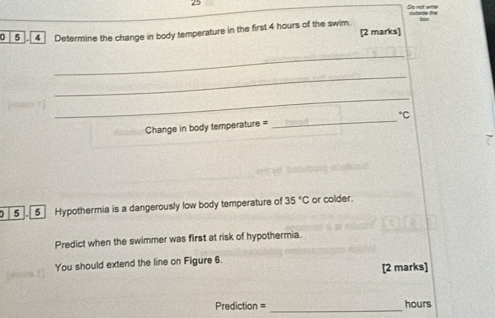 So nolt wite 
outsde the 
0 5 . 4 Determine the change in body temperature in the first 4 hours of the swim. [2 marks] 
_ 
_ 
_ 
Change in body temperature = _°C
D 5 . 5 Hypothermia is a dangerously low body temperature of 35°C or colder. 
Predict when the swimmer was first at risk of hypothermia. 
You should extend the line on Figure 6. 
[2 marks] 
Prediction = _ hours