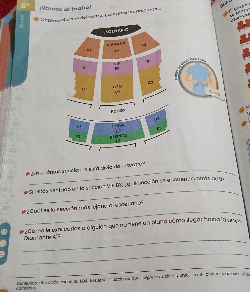 6° ¡Vamos al teatro! 
Bust 
Obseo del teatro y contesta las preguntas. 
El grupo 
se sentar 
ientos 
E 
L 
_¿En cuántas secciones está dividido el teatro? 
_ 
Si estás sentado en la sección VIP B3, ¿qué sección se encuentra atrás de ti? 
_ 
¿Cuál es la sección más lejana al escenario? 
¿Cómo le explicarías a alguien que no tiene un plano cómo llegar hasta la sección 
_ 
Diamante Al? 
_ 
_ 
Contenido. Ubicación espacial. PDA. Resuelve situaciones que requieren ubicar puntos en el primer cuadrante del pilo 
cartesiano.