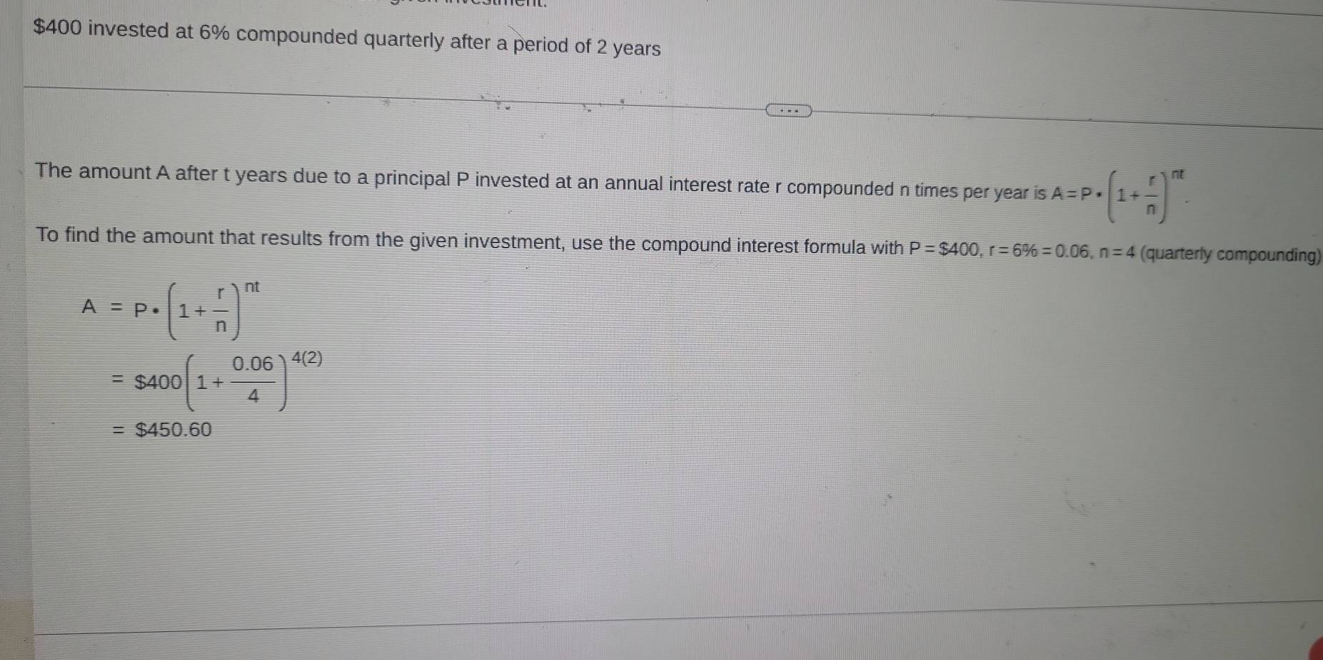 $400 invested at 6% compounded quarterly after a period of 2 years
The amount A after t years due to a principal P invested at an annual interest rate r compounded n times per year is A=P· (1+ r/n )^nt. 
To find the amount that results from the given investment, use the compound interest formula with P=$400, r=6% =0.06, n=4 (quarterly compounding)
A=P· (1+ r/n )^nt
=$400(1+ (0.06)/4 )^4(2)
=$450.60