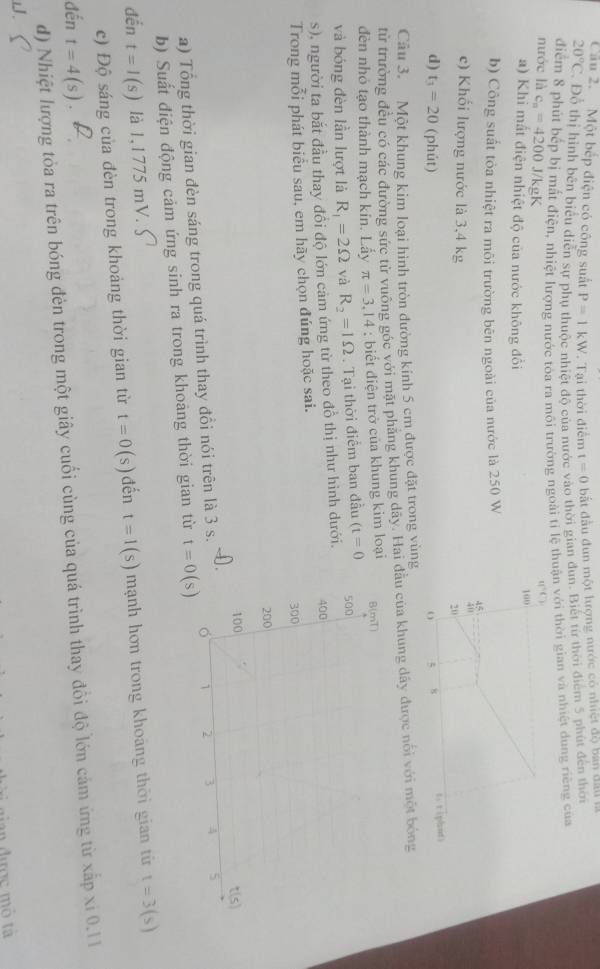 Cầu 2. Một bếp điện có công suất P=1kW. Tại thời điểm t=0 bắt đầu đun một lượng nước có nhiệt độ ban đall là
20°C. Đỗ thị hình bên biểu diễn sự phụ thuộc nhiệt độ của nước vào thời gian dun. Biết từ thời điểm 5 phút đến thời
điểm 8 phút bếp bị mất điện, nhiệt lượng nước tòa ra môi trường ngoài tỉ lện với thời gian và nhiệt dung riêng của
nước là c_n=4200 J/kgK
a) Khi mất điện nhiệt độ của nước không đổi 
b) Công suất tỏa nhiệt ra môi trường bên ngoài của nước là 250 W
c) Khối lượng nước là 3,4 kg
d) t_3=20 (phút) 
Câu 3. Một khung kim loại hình tròn đường kính 5 cm được đặt trong vùng
từ trường đều có các đường sức từ vuông góc với mặt phăng khung dãy. Hai đầu củ
đèn nhỏ tạo thành mạch kín. Lấy π =3.14 : biết điện trở của khung kim loại 
và bóng đèn lần lượt là R_1=2Omega yà R_2=1Omega. Tại thời điểm ban đầu (t=0
s), người ta bắt đầu thay đổi độ lớn cảm ứng từ theo đồ thị như hình dưới.
Trong mỗi phát biểu sau, em hãy chọn đúng hoặc sai. 
a) Tổng thời gian đèn sáng trong quá trình thay đổi nói trên là 3 s.
b) Suất điện động cảm ứng sinh ra trong khoảng thời gian từ t=0(s)
đến t=I(s) là 1,1775 mV.
c) Độ sáng của đèn trong khoảng thời gian từ t=0(s) đến t=1(s) mạnh hơn trong khoảng thời gian từ t=3(s)
đến t=4(s)
d) Nhiệt lượng tòa ra trên bóng đèn trong một giây cuối cùng của quá trình thay đổi độ lớn cảm ứng từ xấp xỉ 0.11
J.
dợc mô tà