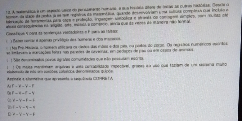 A matemática é um aspecto único do pensamento humano, e sua história difere de todas as outras histórias. Desde o
homem da idade da pedra já se tem registros da matemática, quando desenvolviam uma cultura complexa que incluía a
tabricação de ferramentas para caça e proteção, linguagem simbólica e atravês de contagem simples, com muitas até
atuais consequências na religião, arte, música e comércio, ainda que às vezes de marieira não formal.
Classifique V para as sentenças verdadeiras e F para as falsas:
) Saber contar é apenas privilégio dos homens e dos macacos.
T ) Na Pré-História, o homem utilizava os dedos das mãos e dos pês, ou partes do corpo. Os registros numéricos escritos
se limitavam a marcações feitas nas paredes de cavernas, em pedaços de pau ou em ossos de animais
( ) São denominados povos ágrafos comunidades que não possuíam escrita.
) Os maias mantinham arquivos e uma contabilidade impecável, graças ao uso que faziam de um sistema muito
elaborado de nós em cordões coloridos denominados quipós
Assinale a alternativa que apresenta a sequência CORRETA
A) F - V - V - F
B) F - V - F - V
C) V - V - F - F
D) F - V - V − V
E) V - V - V - F