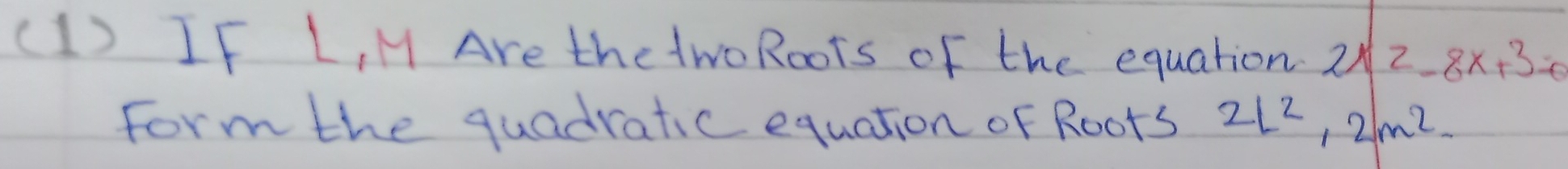 (1) IF L, M Are thetwoRoots of the equation 2x^2-8x+3=0
form the quadratic equation of Roots 2L^2, 2m^2.