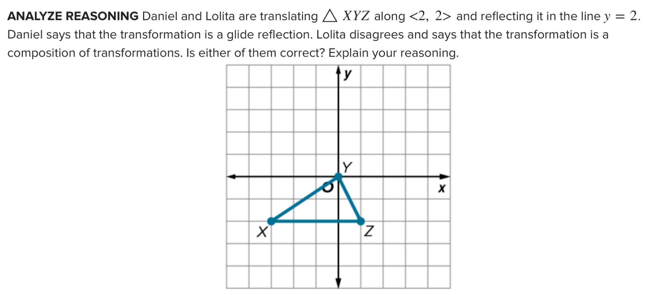 ANALYZE REASONING Daniel and Lolita are translating △ XYZ along <2,2> and reflecting it in the line y=2. 
Daniel says that the transformation is a glide reflection. Lolita disagrees and says that the transformation is a