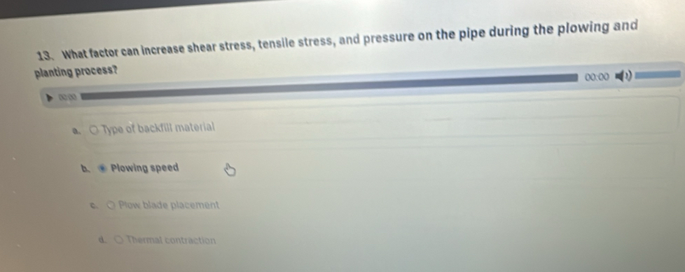 What factor can increase shear stress, tensile stress, and pressure on the pipe during the plowing and
planting process?
00:00
a. ○ Type of backfill material
b. Plowing speed
c. O Plow blade placement
d. O Thermal contraction