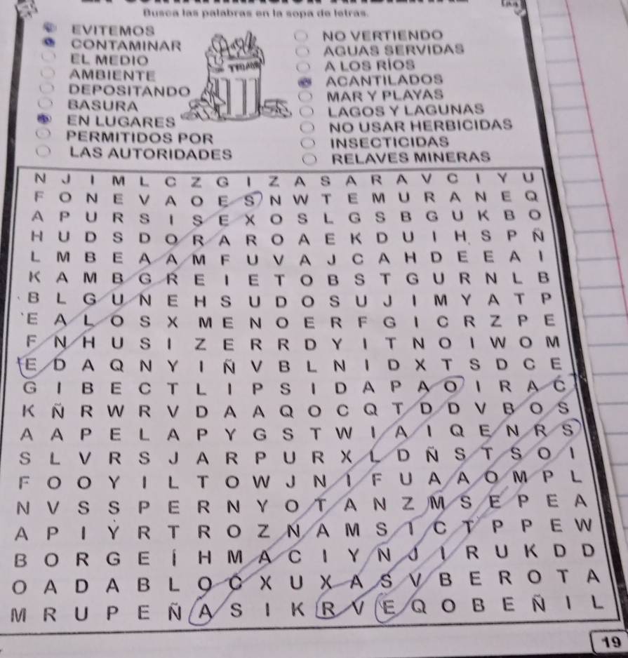 Busca las palabras en la sopa de letras. 
EVITEMOS 
CONTAMINAR NO VERTIENDO 
EL MEDIO AGUAS SERVIDAS 
AMBIENTE A LOS RÍOS 
DEPOSITANDO ACANTILADOS 
BASURA MAR Y PLAYAS 
EN LUGARES LAGOS Y LAGUNAS 
PERMITIDOS POR NO USAR HERBICIDAS 
INSECTICIDAS 
LAS AUTORIDADES 
RELAVES MINERAS 
N J Ι M L C Z G I Z A S A R A V C I Y U 
F O N E V AO ES N W T E MU R A NE Q 
A PUR S I SE XO S L G S BGUKBO 
H U D S D O RA R O A E K D U I H S P N 
L M B E A AM F U V A J C A H D E E A I 
K A M B G R E I E T O B S TG U R N L B 
B L G U N E H S U D O S U J I M Y A T P 
E A LO S X ME N O E R F G I C R Z P E 
F N H U S I Z ER R D Y I T N O I W O M 
E D A Q N Y I N V B L N I D X T S D C E 
G IB E C T L Ι P S I DA P A O Ι R A C 
K ñ R W R V D A A Q O C Q T D D V B O S 
A A P E L A P Y GS T W IA I Q E N R s 
S L V R S JA R P U R X L D Ñ S TS O 
F O O Y I L T O W J N ！ F U AAO Μ P L 
ΝV S S P E R N Y O T A N Z M S E P E A 
A P I Y R T R O Z N AM S T CT P P E W 
B O R G E ÍH MA C I Y N J IR U K D D 
O A D A B L ◎ C X U X AS V B E R O T A 
M R u PE ñ aS I kRveq obeñI L 
19