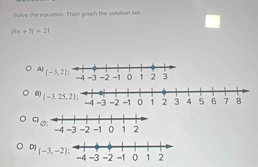 Solve the equation. Then graph the solution set.
|8w+5|=21
A)  -3,2
B)
C
D)  -3,-2