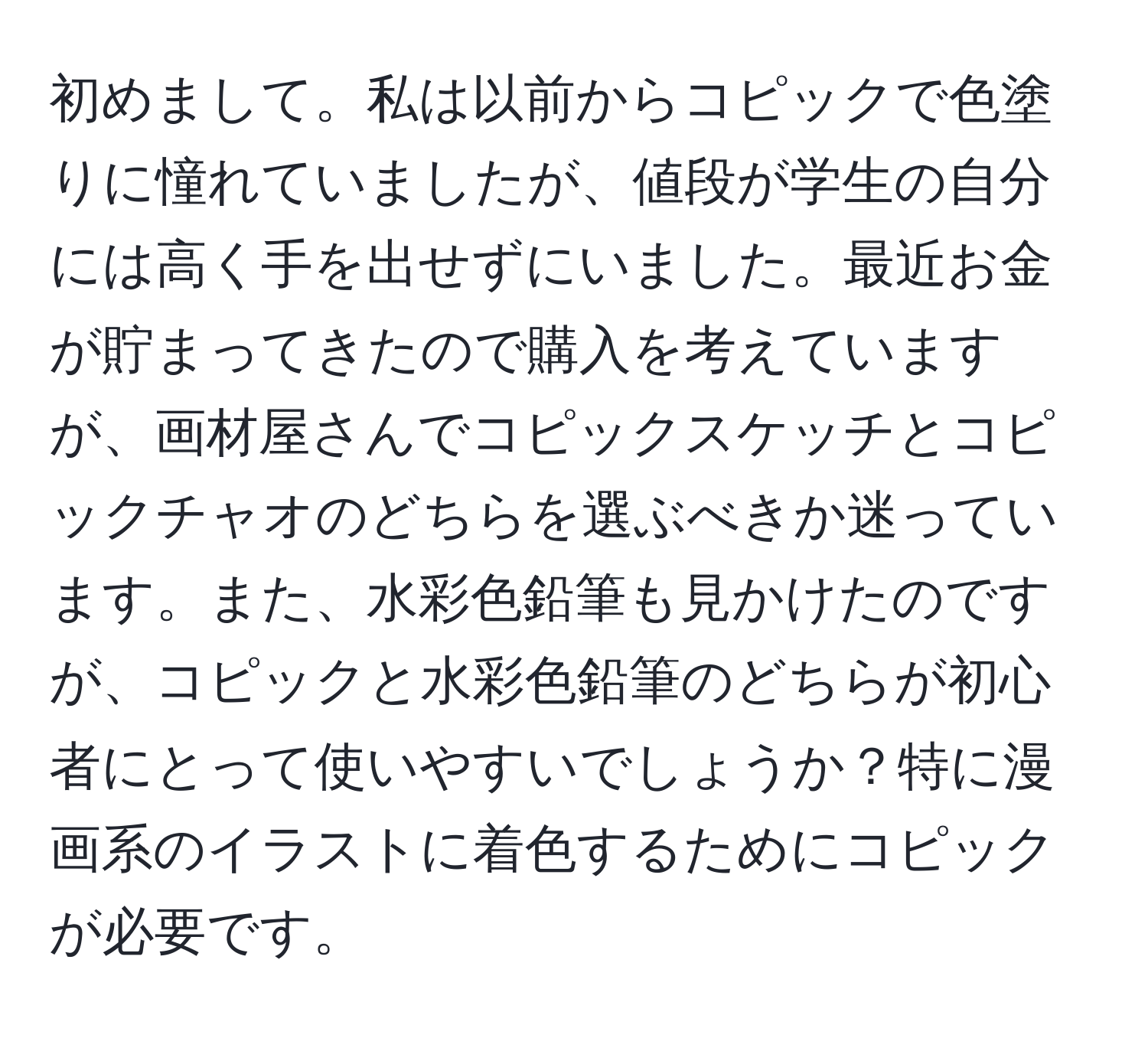 初めまして。私は以前からコピックで色塗りに憧れていましたが、値段が学生の自分には高く手を出せずにいました。最近お金が貯まってきたので購入を考えていますが、画材屋さんでコピックスケッチとコピックチャオのどちらを選ぶべきか迷っています。また、水彩色鉛筆も見かけたのですが、コピックと水彩色鉛筆のどちらが初心者にとって使いやすいでしょうか？特に漫画系のイラストに着色するためにコピックが必要です。