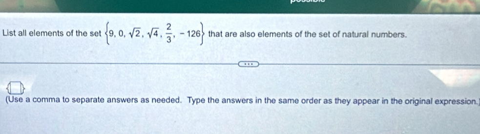 List all elements of the set  9,0,sqrt(2),sqrt(4), 2/3 ,-126 that are also elements of the set of natural numbers. 
(Use a comma to separate answers as needed. Type the answers in the same order as they appear in the original expression.